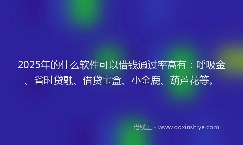 2025年的什么软件可以借钱通过率高有：呼吸金、省时贷融、借贷宝盒、小金鹿、葫芦花等。