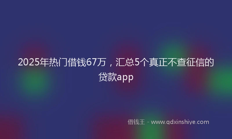 2025年热门借钱67万，汇总5个真正不查征信的贷款app