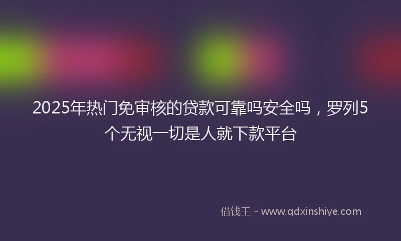 2025年热门免审核的贷款可靠吗安全吗，罗列5个无视一切是人就下款平台