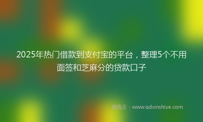 2025年热门借款到支付宝的平台，整理5个不用面签和芝麻分的贷款口子