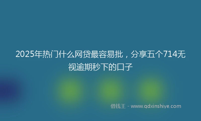 2025年热门什么网贷最容易批，分享五个714无视逾期秒下的口子
