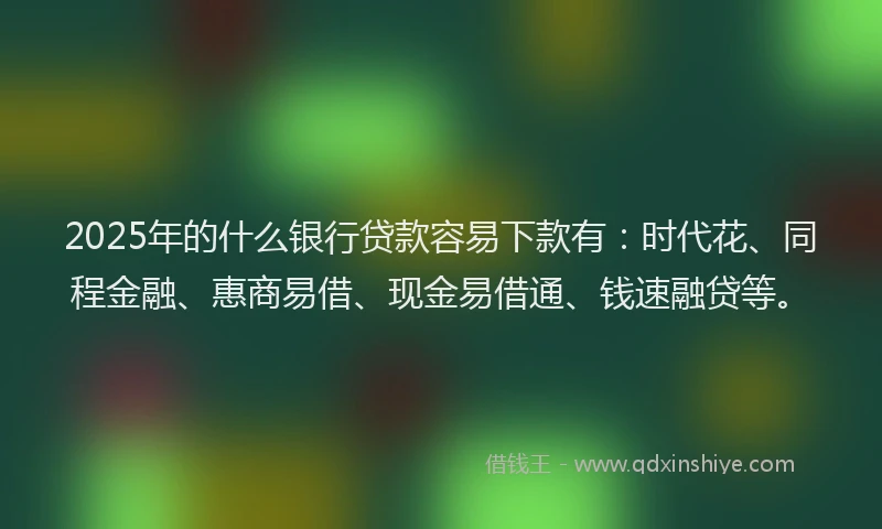 2025年的什么银行贷款容易下款有：时代花、同程金融、惠商易借、现金易借通、钱速融贷等。