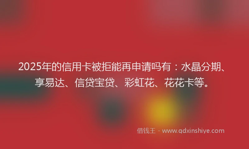 2025年的信用卡被拒能再申请吗有：水晶分期、享易达、信贷宝贷、彩虹花、花花卡等。