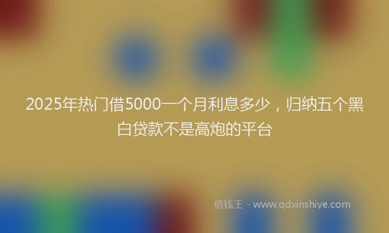 2025年热门借5000一个月利息多少，归纳五个黑白贷款不是高炮的平台
