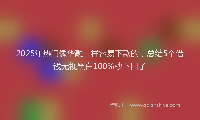 2025年热门像华融一样容易下款的，总结5个借钱无视黑白100%秒下口子