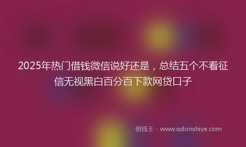 2025年热门借钱微信说好还是，总结五个不看征信无视黑白百分百下款网贷口子