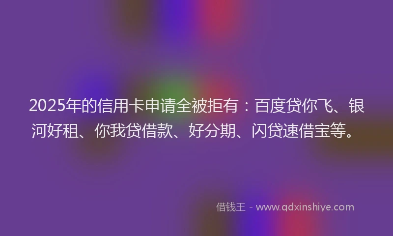 2025年的信用卡申请全被拒有：百度贷你飞、银河好租、你我贷借款、好分期、闪贷速借宝等。