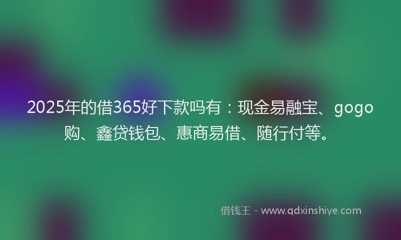 2025年的借365好下款吗有：现金易融宝、gogo购、鑫贷钱包、惠商易借、随行付等。