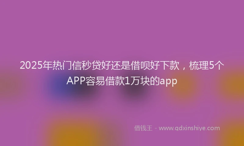 2025年热门信秒贷好还是借呗好下款，梳理5个APP容易借款1万块的app