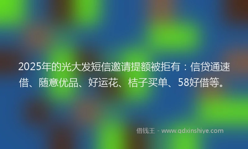 2025年的光大发短信邀请提额被拒有：信贷通速借、随意优品、好运花、桔子买单、58好借等。