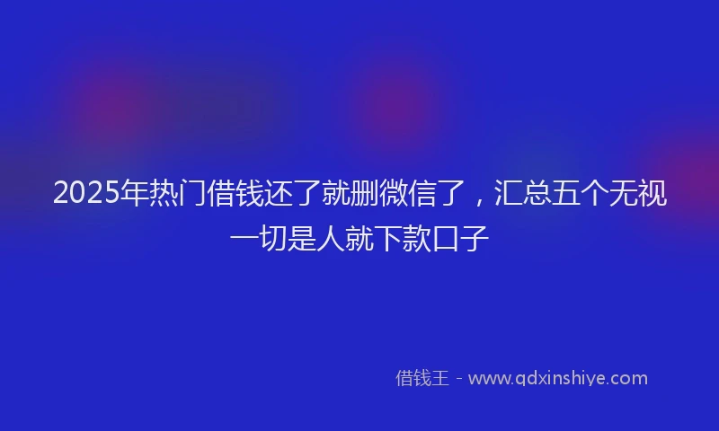 2025年热门借钱还了就删微信了，汇总五个无视一切是人就下款口子