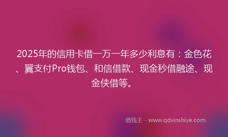 2025年的信用卡借一万一年多少利息有：金色花、翼支付Pro钱包、和信借款、现金秒借融途、现金侠借等。