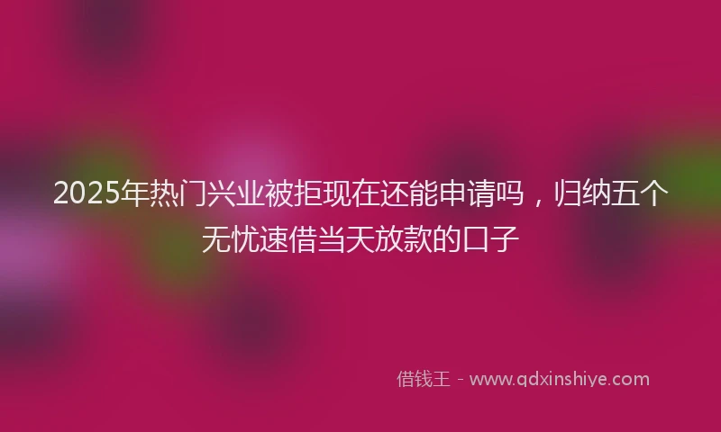 2025年热门兴业被拒现在还能申请吗，归纳五个无忧速借当天放款的口子