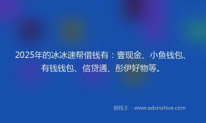 2025年的冰冰速帮借钱有：壹现金、小鱼钱包、有钱钱包、信贷通、彤伊好物等。