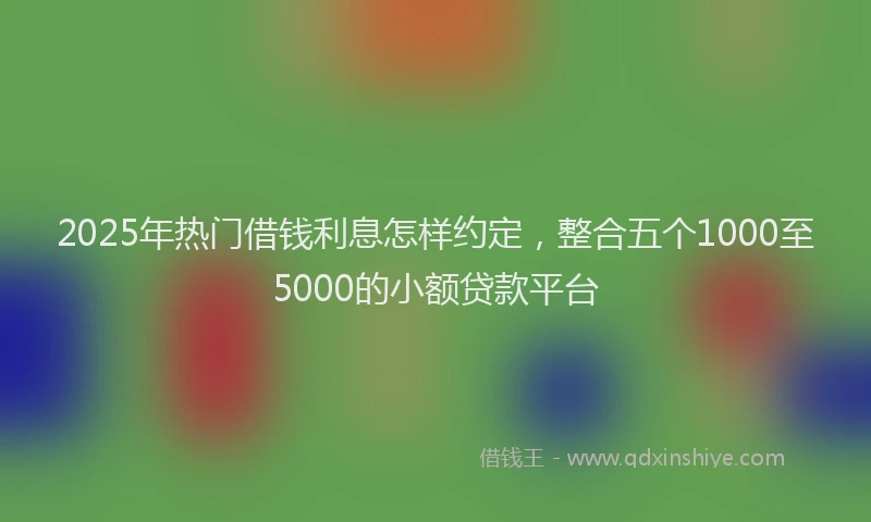 2025年热门借钱利息怎样约定，整合五个1000至5000的小额贷款平台
