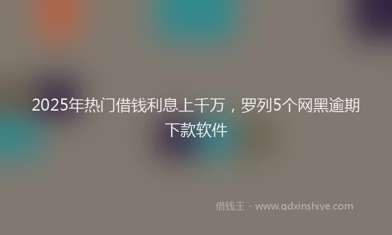 2025年热门借钱利息上千万，罗列5个网黑逾期下款软件