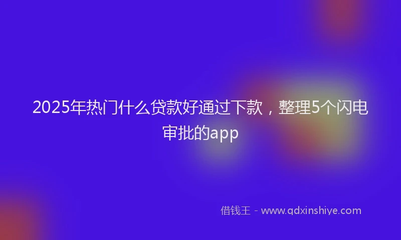 2025年热门什么贷款好通过下款，整理5个闪电审批的app