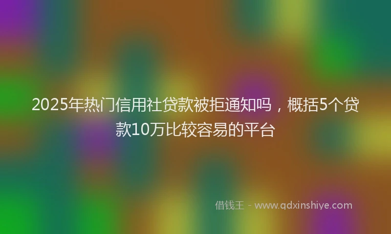 2025年热门信用社贷款被拒通知吗，概括5个贷款10万比较容易的平台