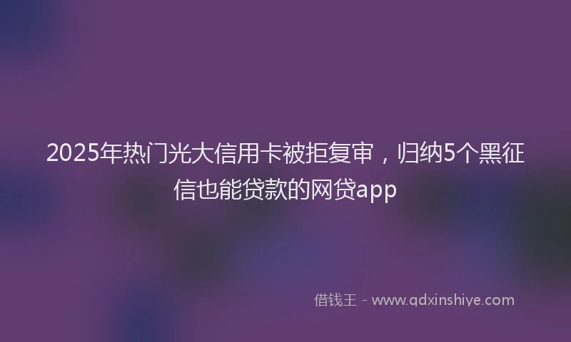 2025年热门光大信用卡被拒复审，归纳5个黑征信也能贷款的网贷app