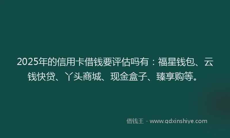2025年的信用卡借钱要评估吗有：福星钱包、云钱快贷、丫头商城、现金盒子、臻享购等。
