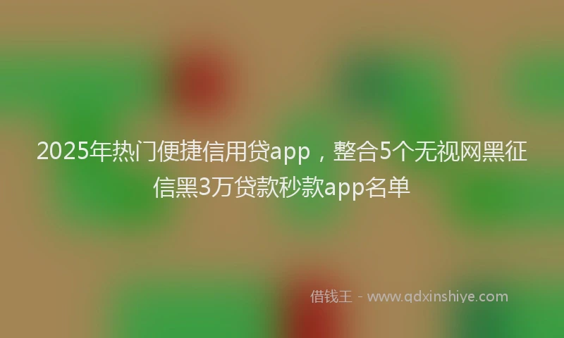2025年热门便捷信用贷app，整合5个无视网黑征信黑3万贷款秒款app名单
