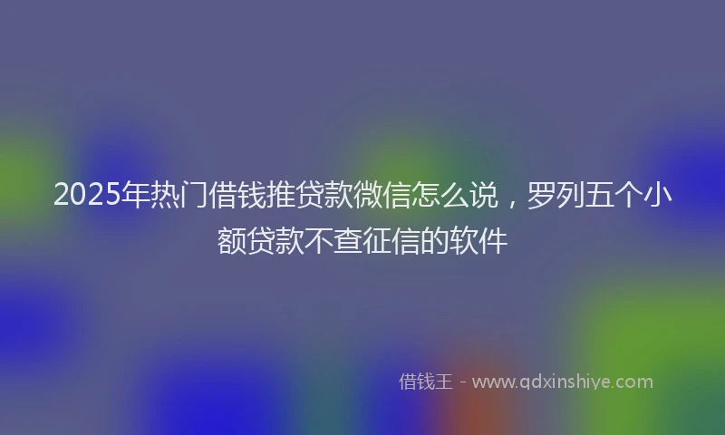 2025年热门借钱推贷款微信怎么说，罗列五个小额贷款不查征信的软件