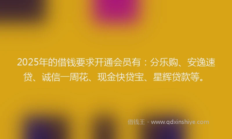 2025年的借钱要求开通会员有：分乐购、安逸速贷、诚信一周花、现金快贷宝、星辉贷款等。