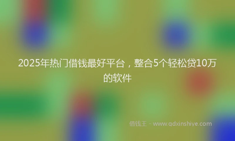 2025年热门借钱最好平台，整合5个轻松贷10万的软件
