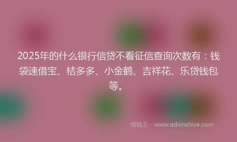 2025年的什么银行信贷不看征信查询次数有：钱袋速借宝、桔多多、小金鹤、吉祥花、乐贷钱包等。