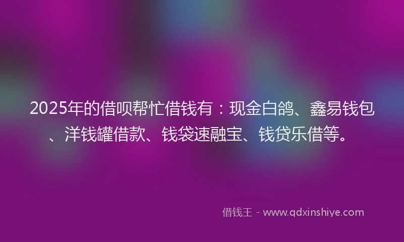 2025年的借呗帮忙借钱有：现金白鸽、鑫易钱包、洋钱罐借款、钱袋速融宝、钱贷乐借等。