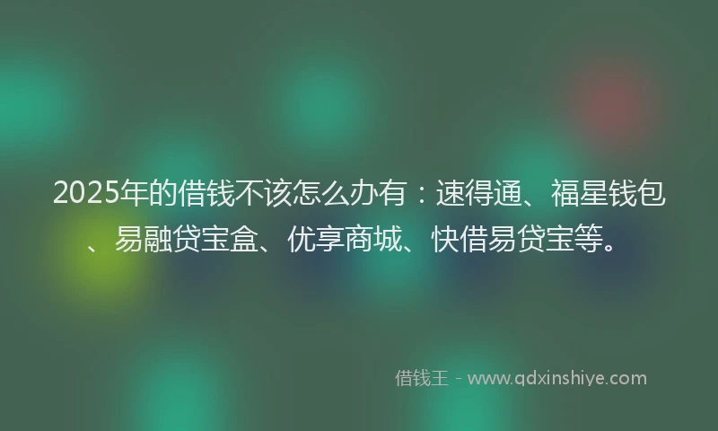 2025年的借钱不该怎么办有：速得通、福星钱包、易融贷宝盒、优享商城、快借易贷宝等。