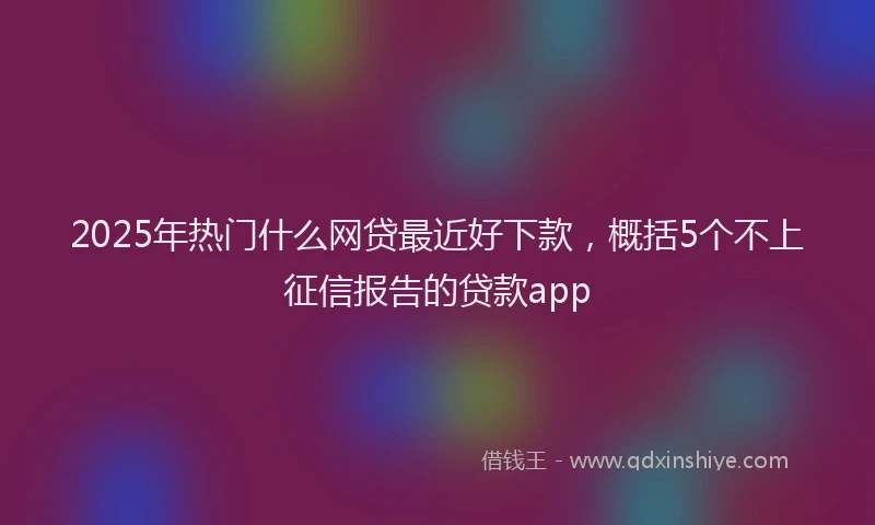 2025年热门什么网贷最近好下款，概括5个不上征信报告的贷款app