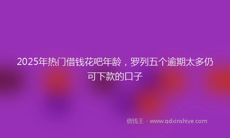 2025年热门借钱花吧年龄，罗列五个逾期太多仍可下款的口子