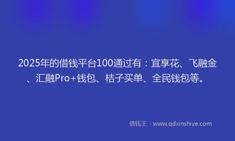 2025年的借钱平台100通过有：宜享花、飞融金、汇融Pro+钱包、桔子买单、全民钱包等。