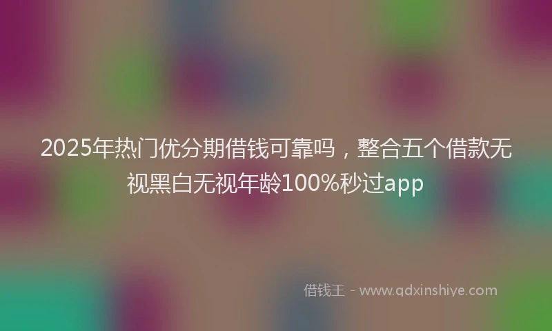 2025年热门优分期借钱可靠吗，整合五个借款无视黑白无视年龄100%秒过app