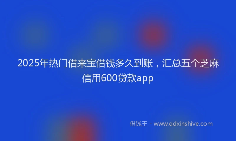 2025年热门借来宝借钱多久到账，汇总五个芝麻信用600贷款app