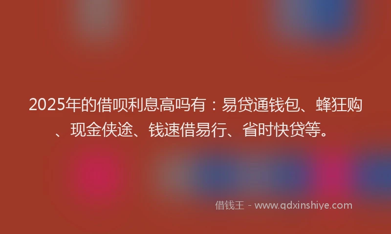 2025年的借呗利息高吗有：易贷通钱包、蜂狂购、现金侠途、钱速借易行、省时快贷等。