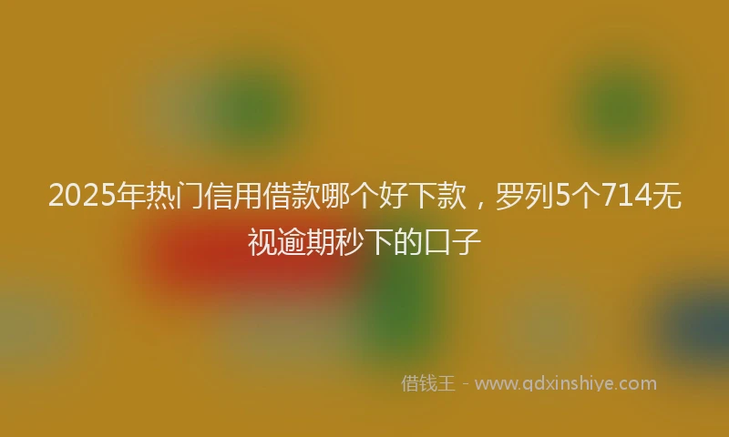 2025年热门信用借款哪个好下款，罗列5个714无视逾期秒下的口子