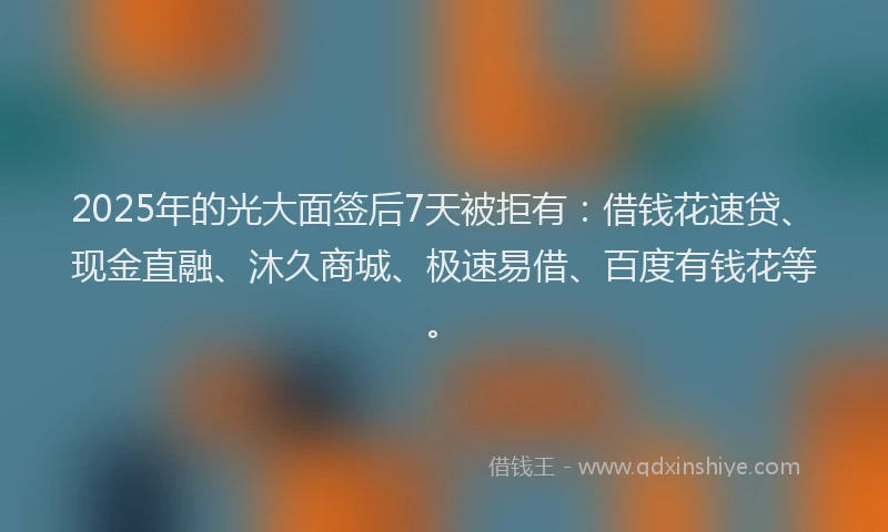 2025年的光大面签后7天被拒有：借钱花速贷、现金直融、沐久商城、极速易借、百度有钱花等。