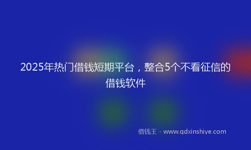 2025年热门借钱短期平台，整合5个不看征信的借钱软件