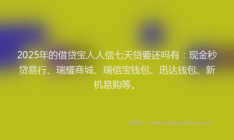 2025年的借贷宝人人信七天贷要还吗有：现金秒贷易行、瑞耀商城、瑞信宝钱包、迅达钱包、新机易购等。