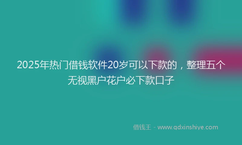2025年热门借钱软件20岁可以下款的，整理五个无视黑户花户必下款口子