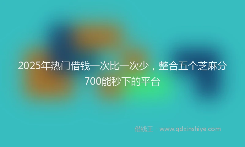 2025年热门借钱一次比一次少，整合五个芝麻分700能秒下的平台