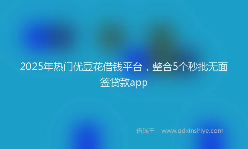 2025年热门优豆花借钱平台，整合5个秒批无面签贷款app