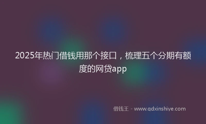 2025年热门借钱用那个接口，梳理五个分期有额度的网贷app