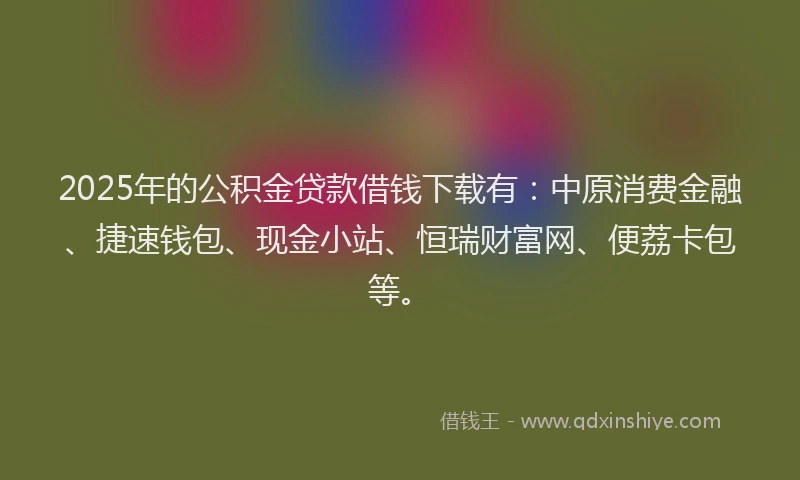 2025年的公积金贷款借钱下载有：中原消费金融、捷速钱包、现金小站、恒瑞财富网、便荔卡包等。