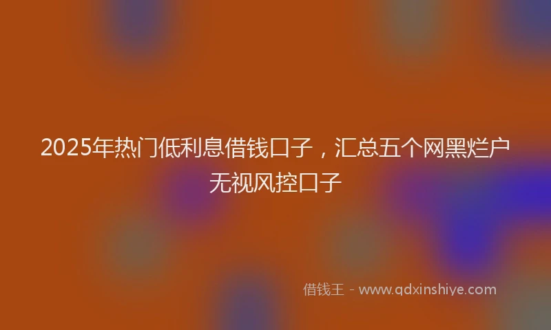 2025年热门低利息借钱口子，汇总五个网黑烂户无视风控口子