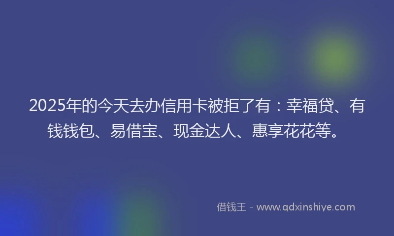 2025年的今天去办信用卡被拒了有：幸福贷、有钱钱包、易借宝、现金达人、惠享花花等。