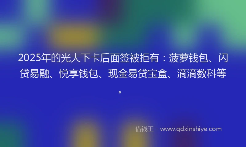 2025年的光大下卡后面签被拒有：菠萝钱包、闪贷易融、悦享钱包、现金易贷宝盒、滴滴数科等。