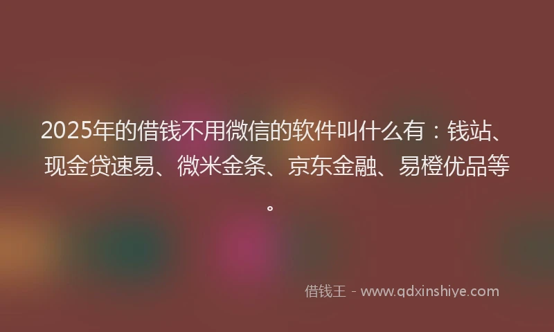 2025年的借钱不用微信的软件叫什么有：钱站、现金贷速易、微米金条、京东金融、易橙优品等。